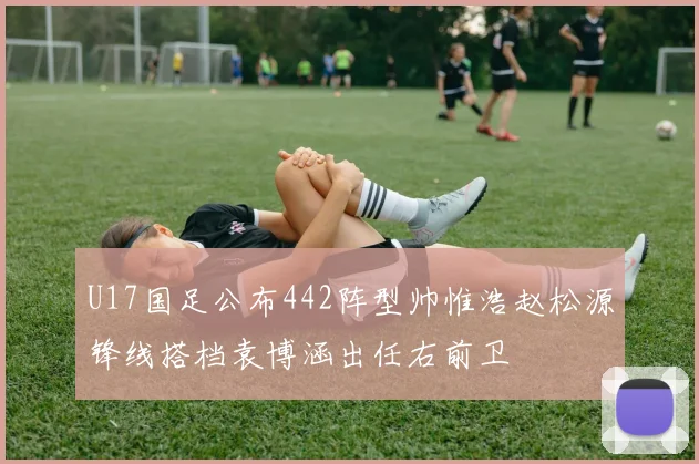 U17国足公布442阵型帅惟浩赵松源锋线搭档袁博涵出任右前卫
