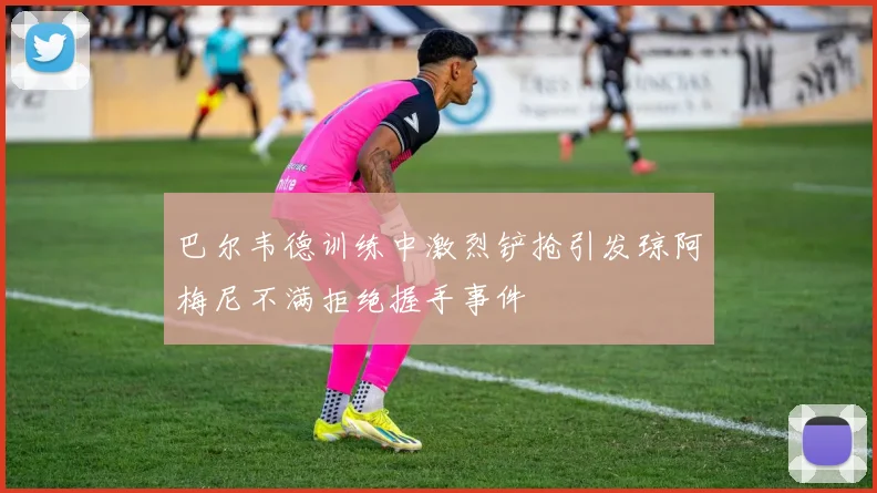 巴尔韦德训练中激烈铲抢引发琼阿梅尼不满拒绝握手事件