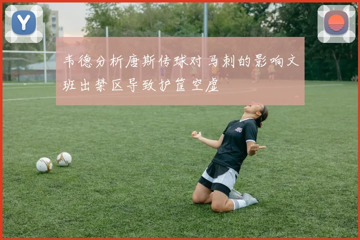 韦德分析唐斯传球对马刺的影响文班出禁区导致护筐空虚