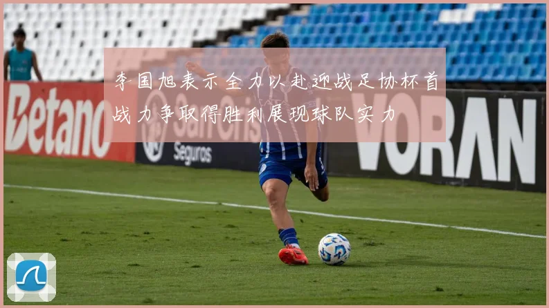 李国旭表示全力以赴迎战足协杯首战力争取得胜利展现球队实力