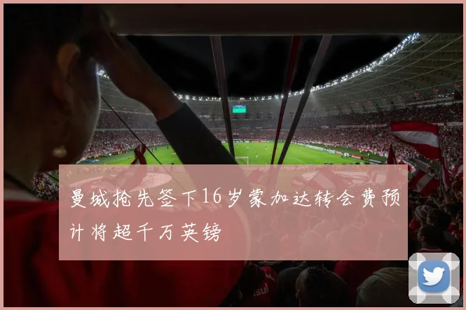 曼城抢先签下16岁蒙加达转会费预计将超千万英镑