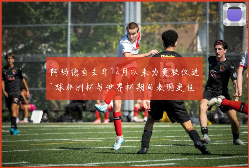 阿玛德自去年12月以来为曼联仅进1球非洲杯与世界杯期间表现更佳