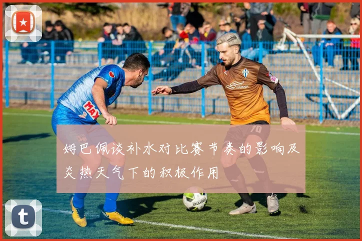 姆巴佩谈补水对比赛节奏的影响及炎热天气下的积极作用