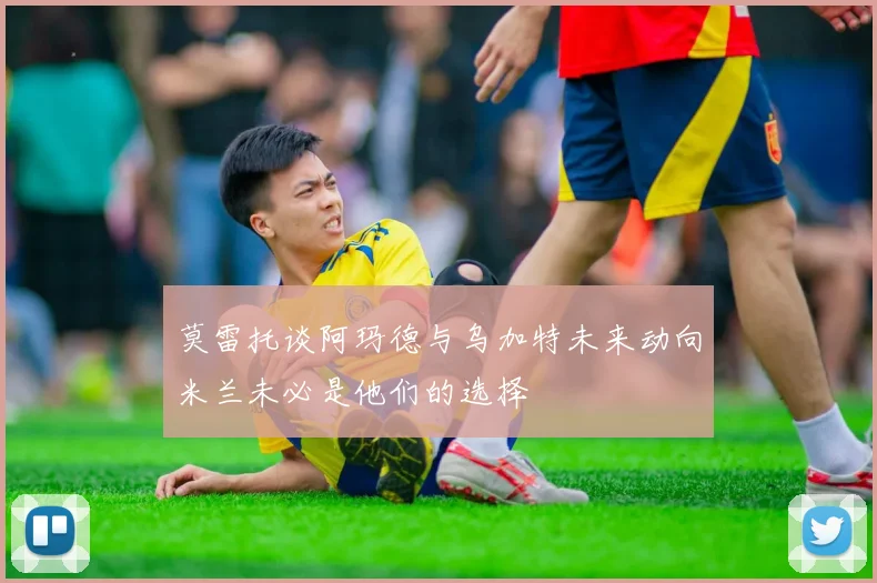 莫雷托谈阿玛德与乌加特未来动向米兰未必是他们的选择
