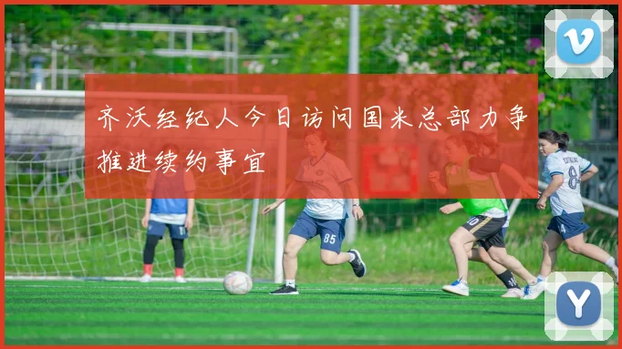 齐沃经纪人今日访问国米总部力争推进续约事宜
