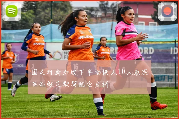 国足对新加坡下半场换人10人表现混乱缺乏默契配合分析