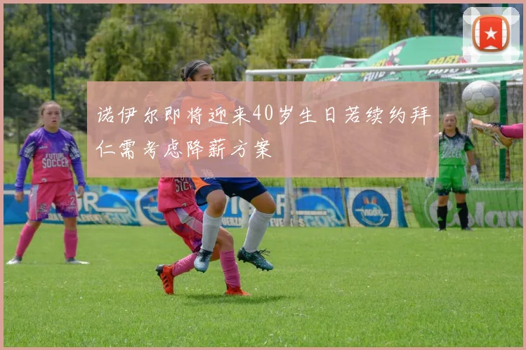 诺伊尔即将迎来40岁生日若续约拜仁需考虑降薪方案